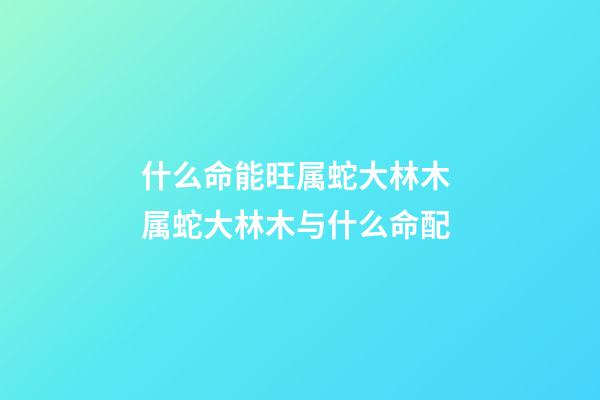 什么命能旺属蛇大林木 属蛇大林木与什么命配